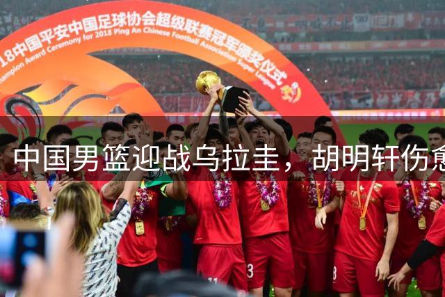 中国男篮迎战乌拉圭，胡明轩伤愈回归阵容