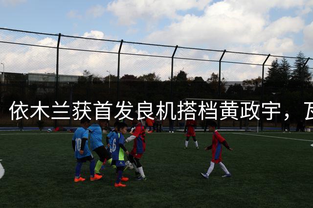 依木兰获首发良机搭档黄政宇，瓦科替补待命引热议