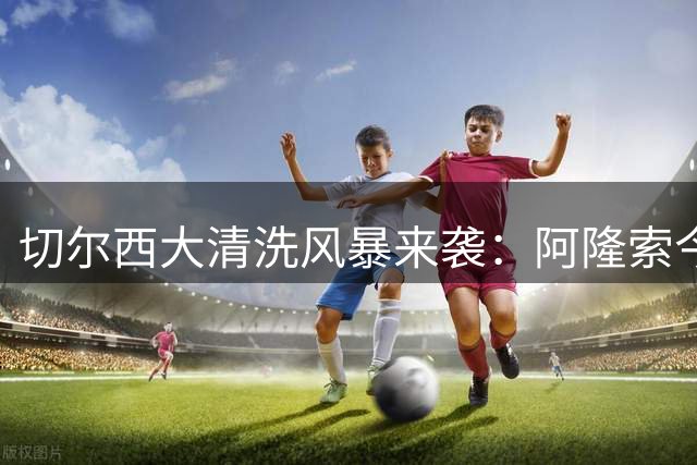 切尔西大清洗风暴来袭：阿隆索今夏将挥别12名球员