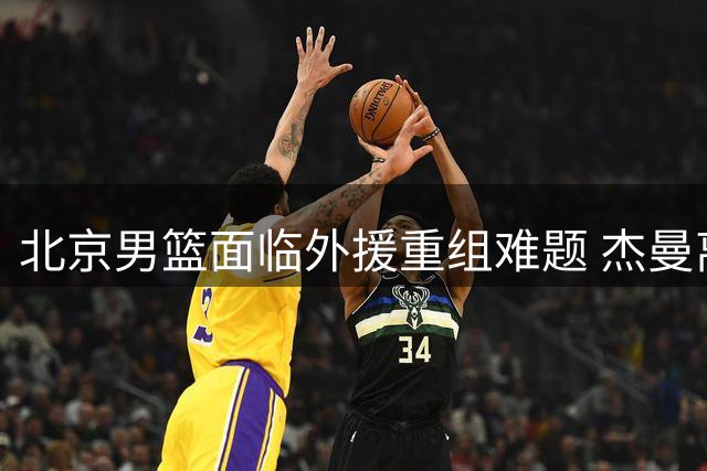 北京男篮面临外援重组难题 杰曼离队引发战术体系重构压力