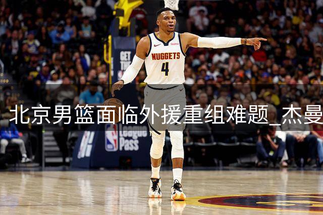 北京男篮面临外援重组难题 杰曼离队引发战术体系重构压力