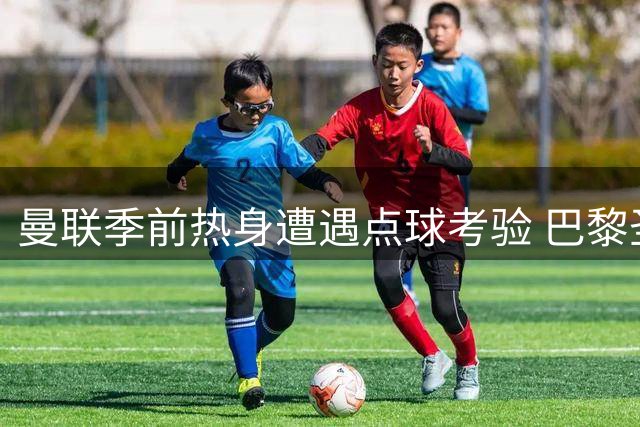 曼联季前热身遭遇点球考验 巴黎圣日耳曼新援表现抢眼
