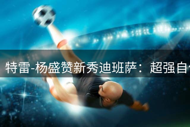 特雷-杨盛赞新秀迪班萨：超强自信与无限潜力并存