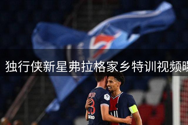 独行侠新星弗拉格家乡特训视频曝光
