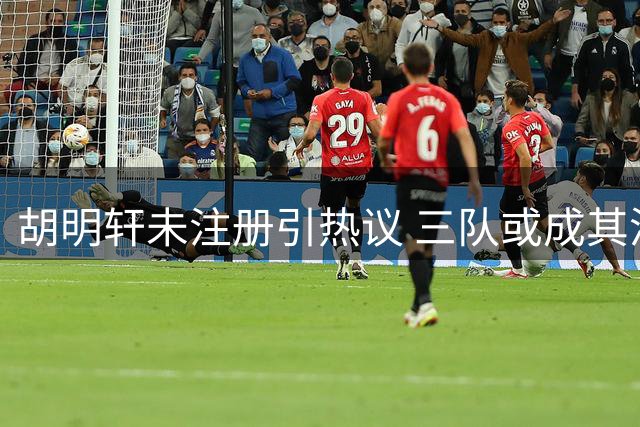 胡明轩未注册引热议 三队或成其潜在下家