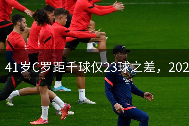 41岁C罗距千球仅23球之差，2026年或创足坛新纪元