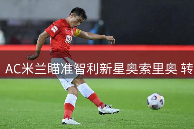 AC米兰瞄准智利新星奥索里奥 转会谈判进入关键阶段