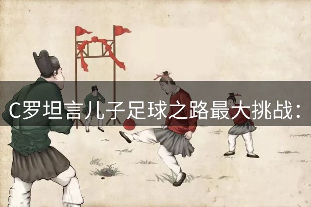 C罗坦言儿子足球之路最大挑战：与生俱来的取胜精神最难传承